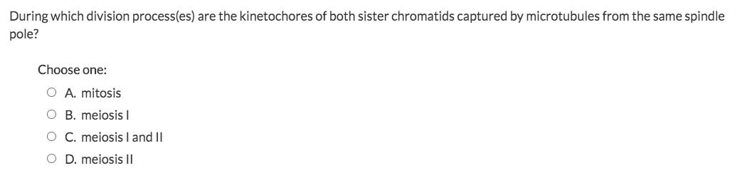 During which division process(es) are the kinetochores of both sister chromatids captured by microtubules from the same spindle
pole?
Choose one:
O A. mitosis
O B. meiosis I
O C. meiosis I and II
O D. meiosis II
