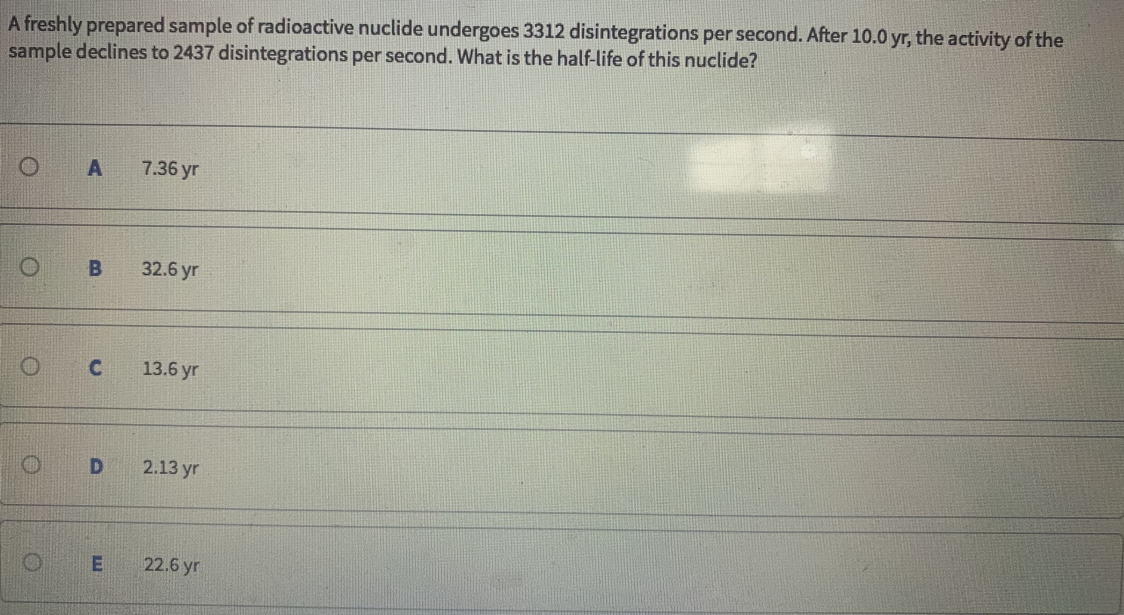 A freshly prepared sample of radioactive nuclide undergoes 3312 disintegrations per second. After 10.0 yr, the activity of the
sample declines to 2437 disintegrations per second. What is the half-life of this nuclide?
