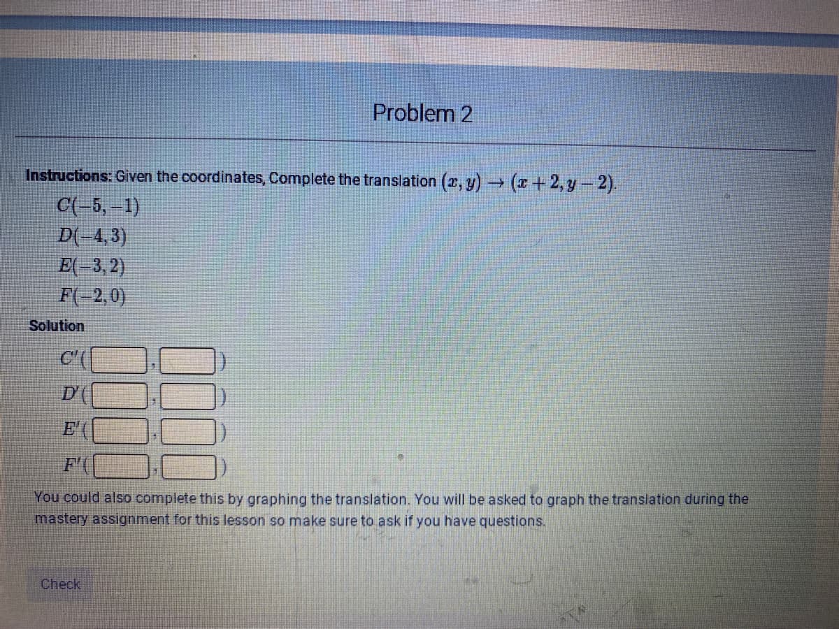 Problem 2
Instructions: Given the coordinates, Complete the translation (2, y) (z+ 2, y-2).
C(-5,-1)
D(-4,3)
E(-3, 2)
F(-2,0)
Solution
C'(
D'(
E'
F'
You could also complete this by graphing the translation. You will be asked to graph the translation during the
mastery assignment for this lesson so make sure to ask if you have questions.
Check
