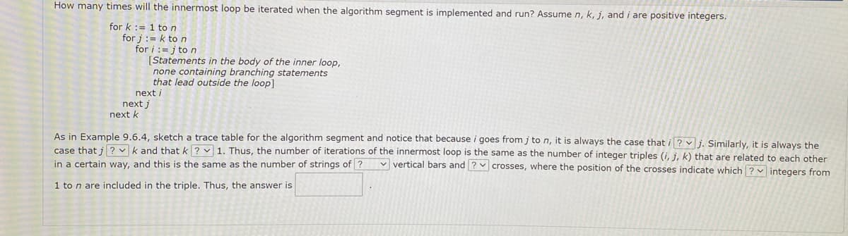 How many times will the innermost loop be iterated when the algorithm segment is implemented and run? Assume n, k, j, and i are positive integers,
for k := 1 ton
for j := k ton
for i := j to n
[Statements in the body of the inner loop,
none containing branching statements
that lead outside the loop]
next i
next j
next k
As in Example 9.6.4, sketch a trace table for the algorithm segment and notice that because i goes from j ton, it is always the case that i ? v i. Similarly, it is always the
case that i ? v k and that k ? v 1. Thus, the number of iterations of the innermost loop is the same as the number of integer triples (i, j, k) that are related to each other
v vertical bars and ? v crosses, where the position of the crosses indicate which ? integers from
in a certain way, and this is the same as the number of strings of ?
1 to n are included in the triple. Thus, the answer is
