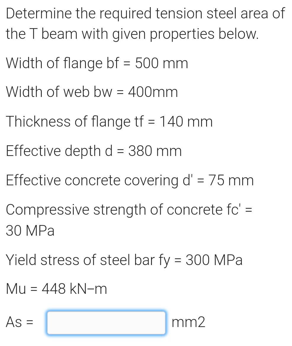 Determine the required tension steel area of
the T beam with given properties below.
Width of flange bf = 500 mm
Width of web bw = 400mm
Thickness of flange tf = 140 mm
Effective depth d = 380 mm
Effective concrete covering d' = 75 mm
Compressive strength of concrete fc' =
30 MPa
Yield stress of steel bar fy = 300 MPa
Mu = 448 kN-m
As =
mm2