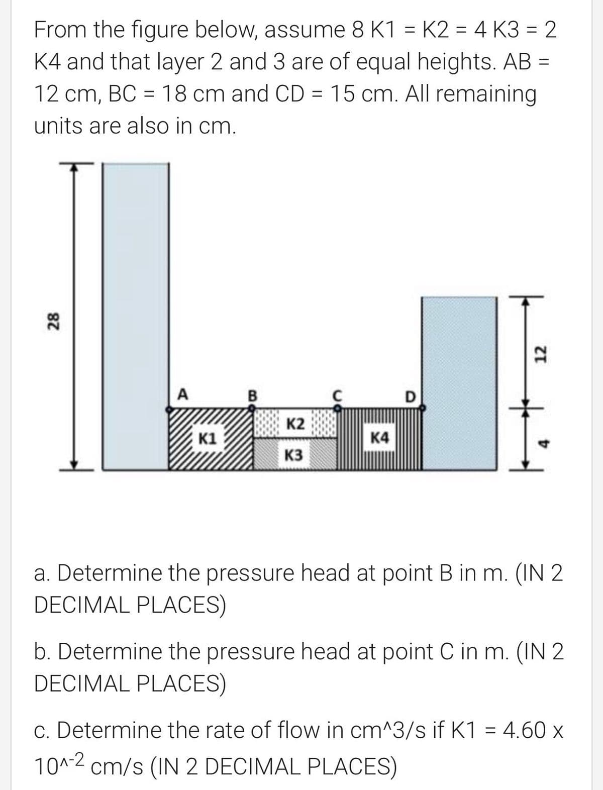 From the figure below, assume 8 K1 = K2 = 4 K3 = 2
K4 and that layer 2 and 3 are of equal heights. AB =
12 cm, BC = 18 cm and CD = 15 cm. All remaining
units are also in cm.
A
B
D
K2
K1
K4
K3
a. Determine the pressure head at point B in m. (IN 2
DECIMAL PLACES)
b. Determine the pressure head at point C in m. (IN 2
DECIMAL PLACES)
c. Determine the rate of flow in cm^3/s if K1 = 4.60 x
10^-2 cm/s (IN 2 DECIMAL PLACES)
28
12
