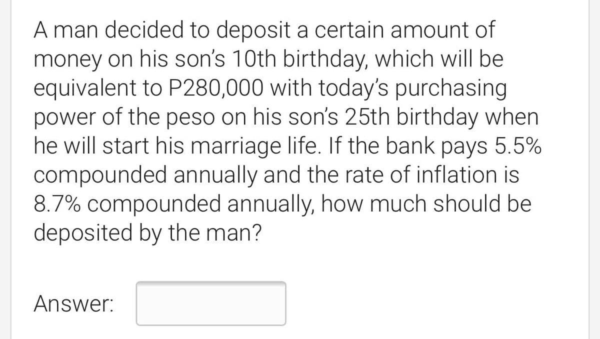 A man decided to deposit a certain amount of
money on his son's 10th birthday, which will be
equivalent to P280,000 with today's purchasing
power of the peso on his son's 25th birthday when
he will start his marriage life. If the bank pays 5.5%
compounded annually and the rate of inflation is
8.7% compounded annually, how much should be
deposited by the man?
Answer:
