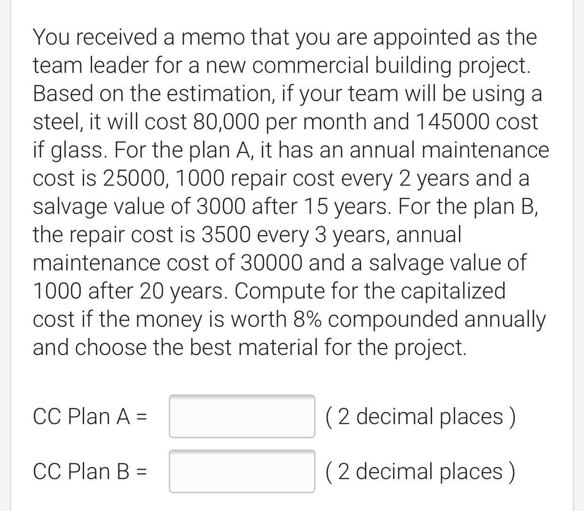 You received a memo that you are appointed as the
team leader for a new commercial building project.
Based on the estimation, if your team will be using a
steel, it will cost 80,000 per month and 145000 cost
if glass. For the plan A, it has an annual maintenance
cost is 25000, 1000 repair cost every 2 years and a
salvage value of 3000 after 15 years. For the plan B,
the repair cost is 3500 every 3 years, annual
maintenance cost of 30000 and a salvage value of
1000 after 20 years. Compute for the capitalized
cost if the money is worth 8% compounded annually
and choose the best material for the project.
CC Plan A =
(2 decimal places)
%3D
СC Plan B %3
(2 decimal places)
