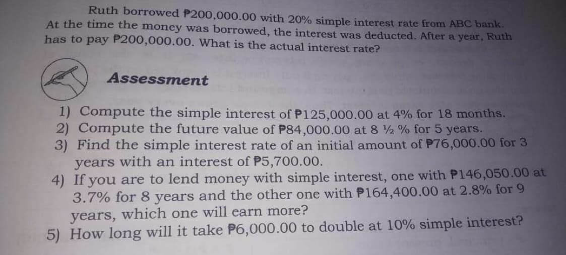 Ruth borrowed P200,000.00 with 20% simple interest rate from ABC bank.
At the time the money was borrowed, the interest was deducted. After a year, Ruth
has to pay P200,000.00. What is the actual interest rate?
Assessment
1) Compute the simple interest of P125,000.00 at 4% for 18 months.
2) Compute the future value of P84,000.00 at 8 ½ % for 5 years.
3) Find the simple interest rate of an initial amount of P76,000.00 for 3
years with an interest of P5,700.00.
4) If you are to lend money with simple interest, one with P146,050.00 at
3.7% for 8 years and the other one with P164,400.00 at 2.8% for 9
years, which one will earn more?
5) How long will it take P6,000.00 to double at 10% simple interest?
