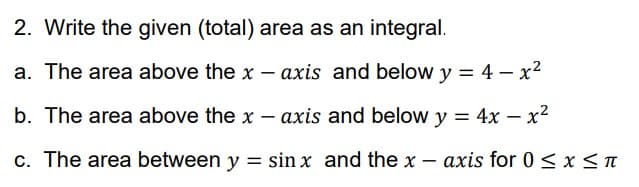 2. Write the given (total) area as an integral.
a. The area above the x - axis and below y = 4-x²
b. The area above the x-axis and below y = 4x - x²
c. The area between y = sin x and the x-axis for 0 ≤ x ≤ π
