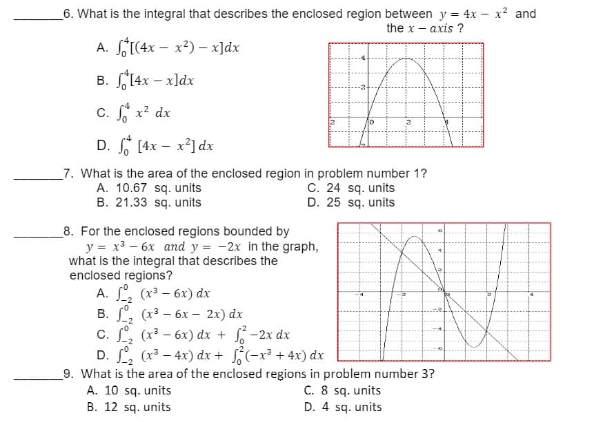6. What is the integral that describes the enclosed region between y = 4x - x² and
the x-axis ?
A.
[(4x - x²) x]dx
B.
[4x -x]dx
-4
c. S x² dx
D. [4x - x²] dx
7. What is the area of the enclosed region in problem number 1?
A. 10.67 sq. units
C. 24 sq. units
B. 21.33 sq. units
D. 25 sq. units
8. For the enclosed regions bounded by
y = x² - 6x and y = -2x in the graph,
what is the integral that describes the
enclosed regions?
A. 1₂ (x³ - 6x) dx
-2
B.
₂ (x³ - 6x-2x) dx
-2
C.
₂ (x³ - 6x) dx + √² −2x dx
D. ₂ (x³ - 4x) dx + ²(x³ +4x) dx
9. What is the area of the enclosed regions in problem number 3?
A. 10 sq. units
C. 8 sq. units
B. 12 sq. units
D. 4 sq. units