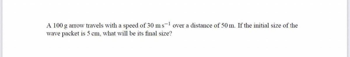 A 100 g arrow travels with a speed of 30 ms-1 over a distance of 50 m. If the initial size of the
wave packet is 5 cm, what wvill be its final size?
