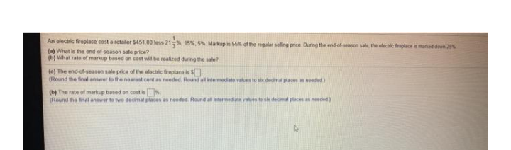 An electric freplace cost a retaler $451.00 less 21%, 15%, 5% Markup in 55% of the egular seling price During the end-of season sale, the eectric raplac imartad deen 25%
(a) What is the end-of-season sale price?
(b) What rate of markup based on cost will be realized during the sale?
(a) The end of season sale price of the electic freplace is
(Round the final answer to the nearest cent as needed. Round all intermedate values
n places an needed)
(b) The rate of markup based on cost is
(Round the nal answer to two decimal places as needed. Round al intermedate va
places as needed )
