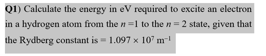 Q1) Calculate the energy in eV required to excite an electron
in a hydrogen atom from the n=1 to the n = 2 state, given that
the Rydberg constant is = 1.097 × 107 m-1

