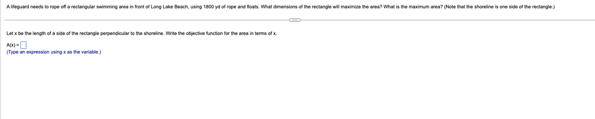 A lifeguard needs to rope off a rectangular swimming area in front of Long Lake Beach, using 1800 yd of rope and floats. What dimensions of the rectangle will maximize the area? What is the maximum area? (Note that the shoreline is one side of the rectangle.)
Let x be the length of a side of the rectangle perpendicular to the shoreline. Write the objective function for the area in terms of x.
A(x) =
(Type an expression using x as the variable.)
←