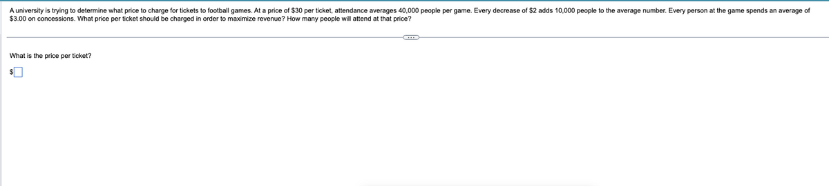 A university is trying to determine what price to charge for tickets to football games. At a price of $30 per ticket, attendance averages 40,000 people per game. Every decrease of $2 adds 10,000 people to the average number. Every person at the game spends an average of
$3.00 on concessions. What price per ticket should be charged in order to maximize revenue? How many people will attend at that price?
What is the price per ticket?