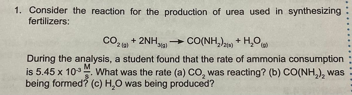 1. Consider the reaction for the production of urea used in synthesizing
fertilizers:
CO + 2NHg)
→ CO(NH,)2 + H,O)
2 (g)
/2(s)
During the analysis, a student found that the rate of ammonia consumption
is 5.45 x 10-3. What was the rate (a) CO, was reacting? (b) CO(NH,), was
being formed? (c) H,O was being produced?
M
