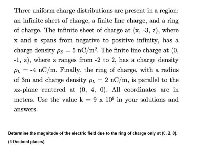 Three uniform charge distributions are present in a region:
an infinite sheet of charge, a finite line charge, and a ring
of charge. The infinite sheet of charge at (x, -3, z), where
x and z spans from negative to positive infinity, has a
charge density ps = 5 nC/m². The finite line charge at (0,
-1, z), where z ranges from -2 to 2, has a charge density
PL = -4 nC/m. Finally, the ring of charge, with a radius
of 3m and charge density PL = 2 nC/m, is parallel to the
xz-plane centered at (0, 4, 0). All coordinates are in
meters. Use the value k = 9 x 10⁹ in your solutions and
-
answers.
Determine the magnitude of the electric field due to the ring of charge only at (0, 2, 0).
(4 Decimal places)