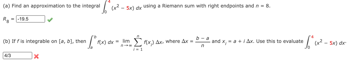 (a) Find an approximation to the integral
| (x2 - 5x) dx using a Riemann sum with right endpoints and n = 8.
R, = |-19.5
9.
b — а
(b) If f is integrable on [a, b], then
f(x) dx = lim
n- 00
= a + i Ax. Use this to evaluate
(x2 - 5x) dx
f(x,) Дх, where Дx %—D
and
la
i = 1
4/3
