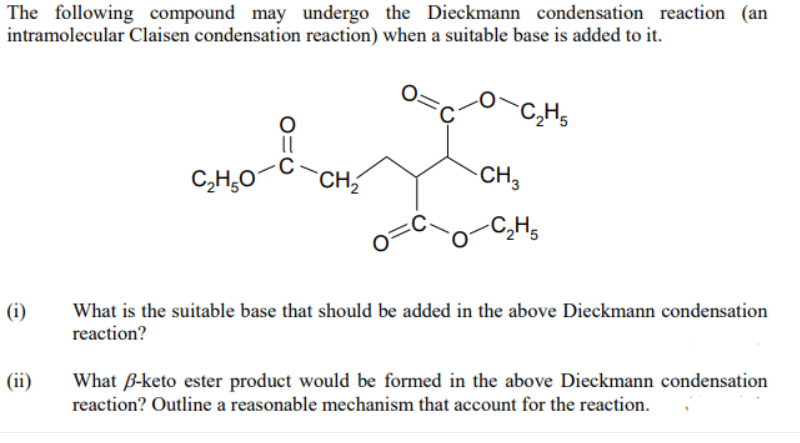 The following compound may undergo the Dieckmann condensation reaction (an
intramolecular Claisen condensation reaction) when a suitable base is added to it.
-C,Hs
C,H;0
CH2
CH3
-C,Hs
(i)
What is the suitable base that should be added in the above Dieckmann condensation
reaction?
What B-keto ester product would be formed in the above Dieckmann condensation
reaction? Outline a reasonable mechanism that account for the reaction.
(ii)
