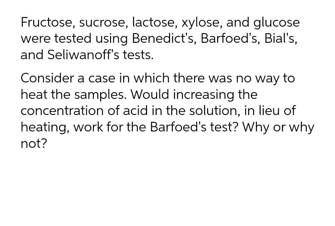 Fructose, sucrose, lactose, xylose, and glucose
were tested using Benedict's, Barfoed's, Bial's,
and Seliwanoff's tests.
Consider a case in which there was no way to
heat the samples. Would increasing the
concentration of acid in the solution, in lieu of
heating, work for the Barfoed's test? Why or why
not?
