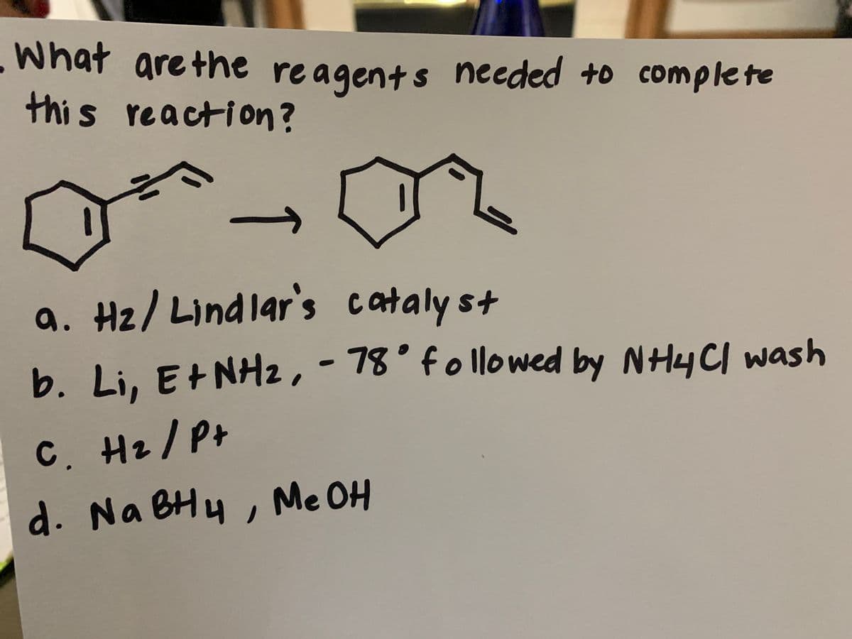 What are the reagents needed to complete
this reaction?
a. Hz/ Lindlar's cataly st
b. Li, E+NH2,-78° follo wed by NHy CI wash
l1owe
C. Hz/ P+
d. Na BHy , Me OH
