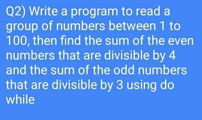 Q2) Write a program to read a
group of numbers between 1 to
100, then find the sum of the even
numbers that are divisible by 4
and the sum of the odd numbers
that are divisible by 3 using do
while

