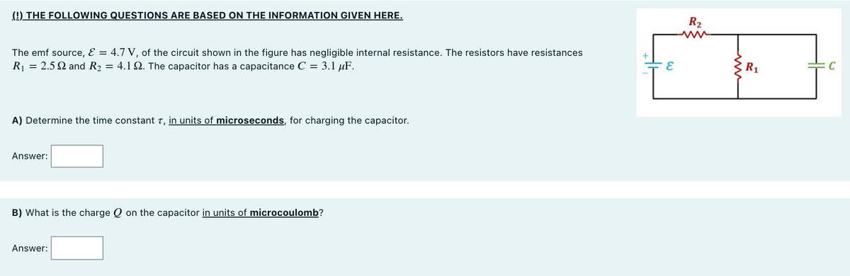 (!) THE FOLLOWING QUESTIONS ARE BASED ON THE INFORMATION GIVEN HERE.
R2
The emf source, E = 4.7 V, of the circuit shown in the figure has negligible internal resistance. The resistors have resistances
R1 = 2.5 Q and R2
= 4.1 Q. The capacitor has a capacitance C = 3.1 µF.
R1
A) Determine the time constant t, in units of microseconds, for charging the capacitor.
Answer:
B) What is the charge Q on the capacitor in units of microcoulomb?
Answer:
