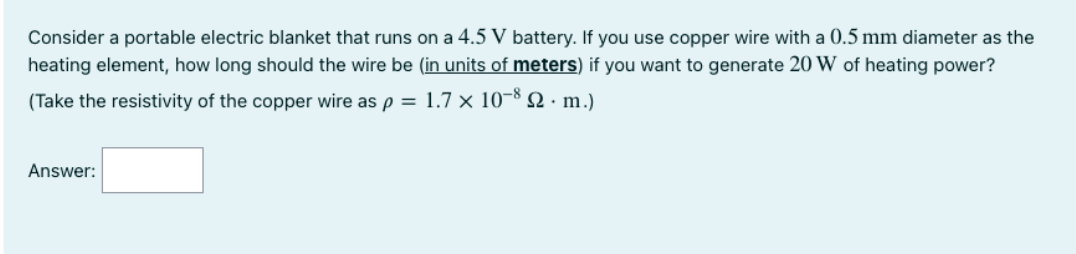 Consider a portable electric blanket that runs on a 4.5 V battery. If you use copper wire with a 0.5 mm diameter as the
heating element, how long should the wire be (in units of meters) if you want to generate 20 W of heating power?
(Take the resistivity of the copper wire as p = 1.7 × 10-8 2 · m.)
Answer:
