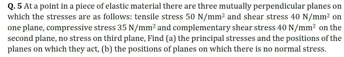 Q. 5 At a point in a piece of elastic material there are three mutually perpendicular planes on
which the stresses are as follows: tensile stress 50 N/mm² and shear stress 40 N/mm² on
one plane, compressive stress 35 N/mm² and complementary shear stress 40 N/mm² on the
second plane, no stress on third plane, Find (a) the principal stresses and the positions of the
planes on which they act, (b) the positions of planes on which there is no normal stress.