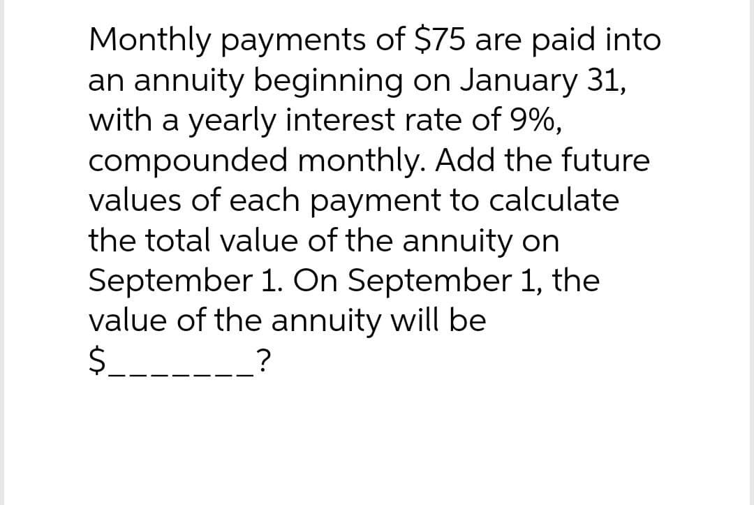 Monthly payments of $75 are paid into
an annuity beginning on January 31,
with a yearly interest rate of 9%,
compounded monthly. Add the future
values of each payment to calculate
the total value of the annuity on
September 1. On September 1, the
value of the annuity will be
$_____________?