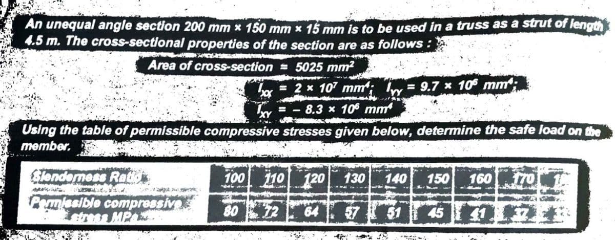 An unequal angle section 200 mm x 150 mm x 15 mm is to be used in a truss as a strut of length
4.5 m. The cross-sectional properties of the section are as follows:
APACER
SP
Area of cross-section = 5025 mm²
Using the table of permissible compressive stresses given below, determine the safe load on the
member.
Slenderness Rat
اره ما
***
'xxx = 2 x 107 mm; = 9.7 x 106 mm;
= -8.3 x 106 mm
Permissible compressive
stress MP
100 110 120
64
80 72
130 140 150 160 170
-Me
57 51 45 41174