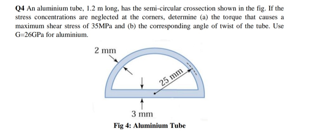 Q4 An aluminium tube, 1.2 m long, has the semi-circular crossection shown in the fig. If the
stress concentrations are neglected at the corners, determine (a) the torque that causes a
maximum shear stress of 35MPa and (b) the corresponding angle of twist of the tube. Use
G=26GPA for aluminium.
2 mm
25 mm
3 mm
Fig 4: Aluminium Tube
