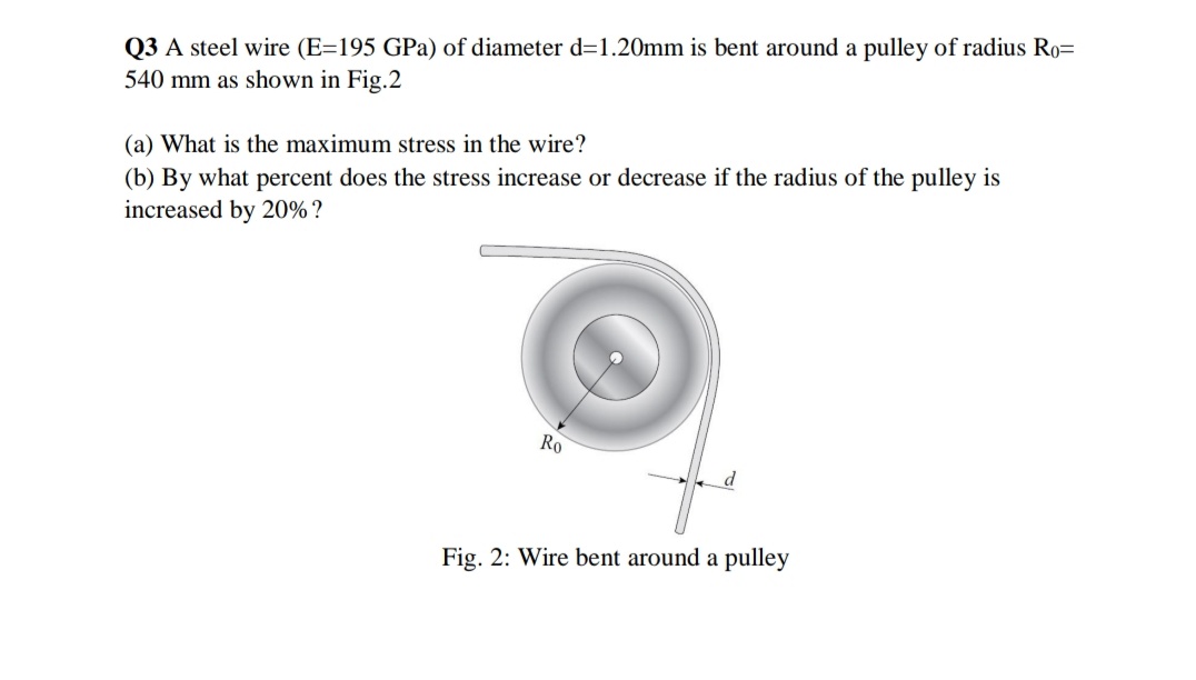 Q3 A steel wire (E=195 GPa) of diameter d=1.20mm is bent around a pulley of radius Ro=
540 mm as shown in Fig.2
(b) By what percent does the stress increase or decrease if the radius of the pulley is
increased by 20% ?
(a) What is the maximum stress in the wire?
Ro
Fig. 2: Wire bent around a pulley
