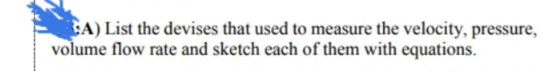 A) List the devises that used to measure the velocity, pressure,
volume flow rate and sketch each of them with equations.