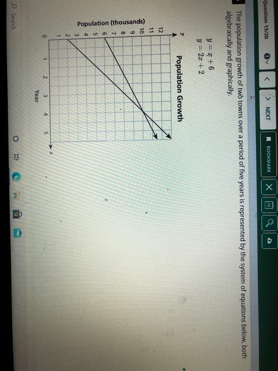 Population (thousands)
Question 15/20
NEXT
A BOOKMARK
The population growth of two towns over a period of five years is represented by the system of equations below, both
algebraically and graphically.
y = + 6
y = 2x + 2
y
Population Growth
12
11
10
6.
1.
3.
4.
Year
O Search
