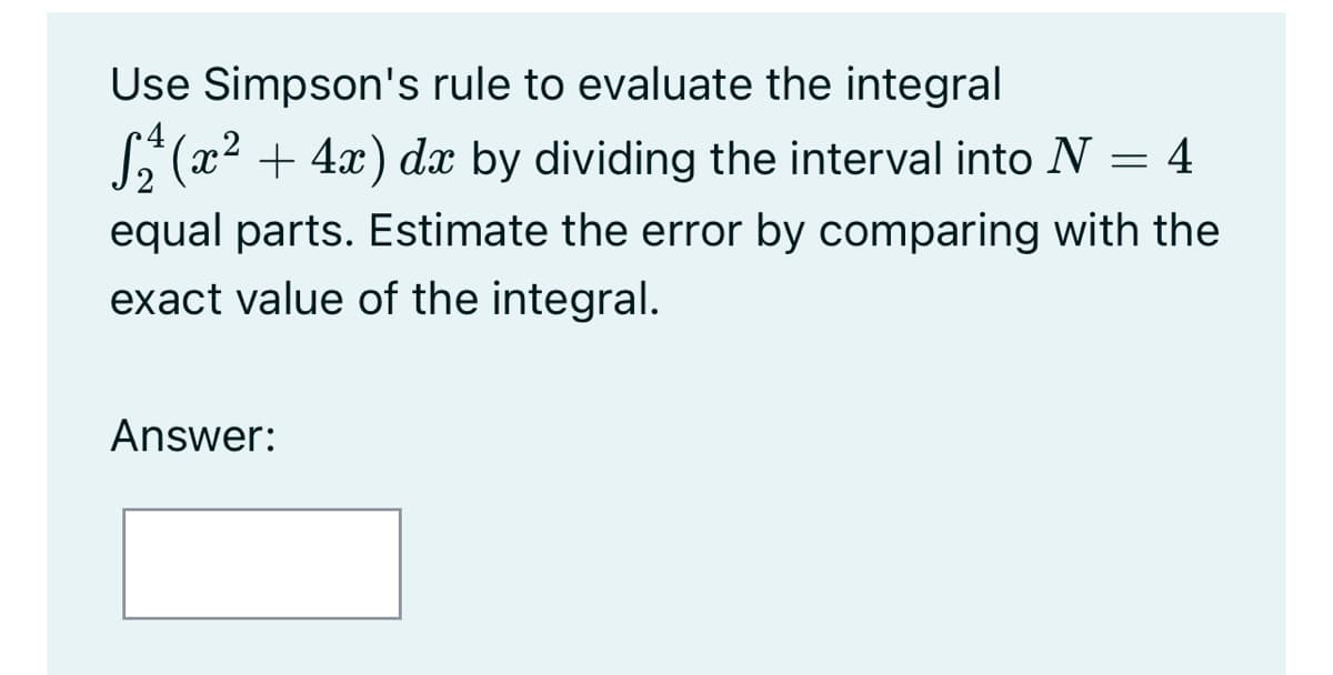 Use Simpson's rule to evaluate the integral
E(x2 + 4x) dx by dividing the interval into N
= 4
equal parts. Estimate the error by comparing with the
exact value of the integral.
Answer:
