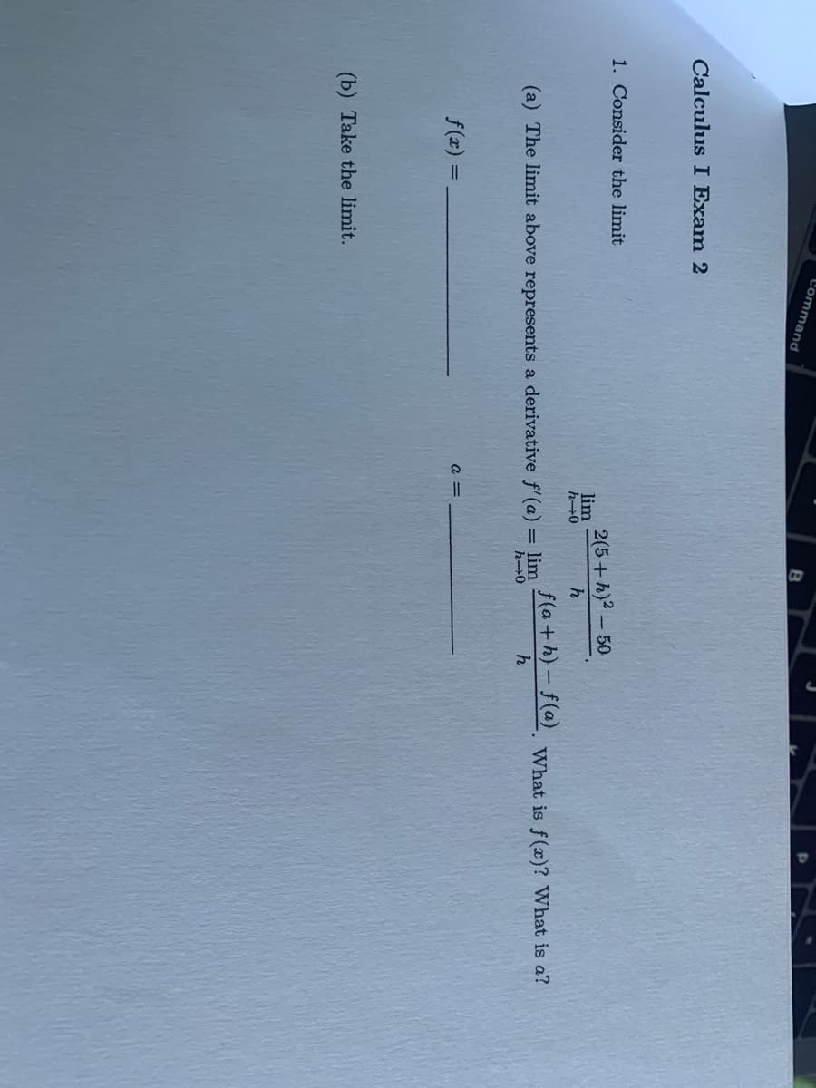 L'ommand
Calculus I Exam 2
1. Consider the limit
2(5+h)? - 50
lim
h-0
f(a+h) - f(a} What is f(x)? What is a?
(a) The limit above represents a derivative f'(a) = lim
h-0
a =
f(x) =
(b) Take the limit.
