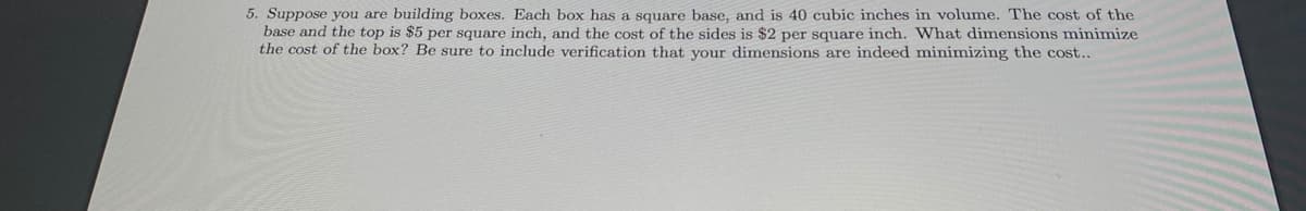 5. Suppose you are building boxes. Each box has a square base, and is 40 cubic inches in volume. The cost of the
base and the top is $5 per square inch, and the cost of the sides is $2 per square inch. What dimensions minimize
the cost of the box? Be sure to include verification that vour dimensions are indeed minimizing the cost..
