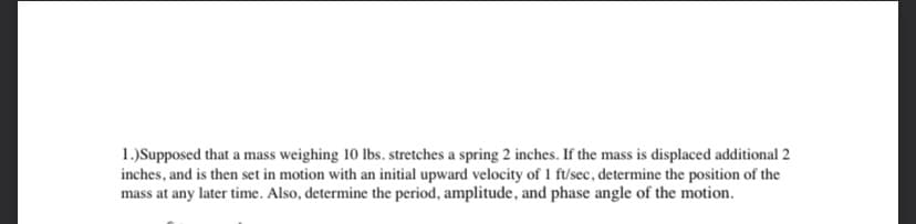 1.)Supposed that a mass weighing 10 lbs. stretches a spring 2 inches. If the mass is displaced additional 2
inches, and is then set in motion with an initial upward velocity of 1 ft/sec, determine the position of the
mass at any later time. Also, determine the period, amplitude, and phase angle of the motion.