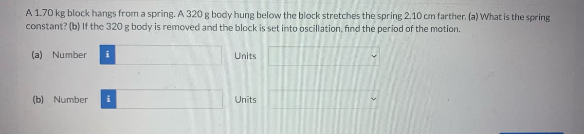 A 1.70 kg block hangs from a spring. A 320 g body hung below the block stretches the spring 2.10 cm farther. (a) What is the spring
constant? (b) If the 320 g body is removed and the block is set into oscillation, find the period of the motion.
(a) Number i
(b) Number i
Units
Units