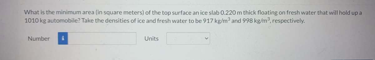 What is the minimum area (in square meters) of the top surface an ice slab 0.220 m thick floating on fresh water that will hold up a
1010 kg automobile? Take the densities of ice and fresh water to be 917 kg/m3 and 998 kg/m³, respectively.
Number i
Units
