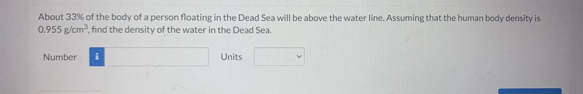 About 33% of the body of a person floating in the Dead Sea will be above the water line. Assuming that the human body density is
0.955 g/cm³, find the density of the water in the Dead Sea.
Number
i
Units