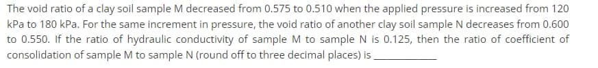 The void ratio of a clay soil sample M decreased from 0.575 to 0.510 when the applied pressure is increased from 120
kPa to 180 kPa. For the same increment in pressure, the void ratio of another clay soil sample N decreases from 0.600
to 0.550. If the ratio of hydraulic conductivity of sample M to sample N is 0.125, then the ratio of coefficient of
consolidation of sample M to sample N (round off to three decimal places) is
