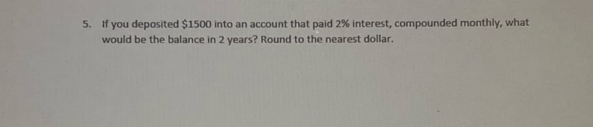 5. If you deposited $1500 into an account that paid 2% interest, compounded monthly, what
would be the balance in 2 years? Round to the nearest dollar.
