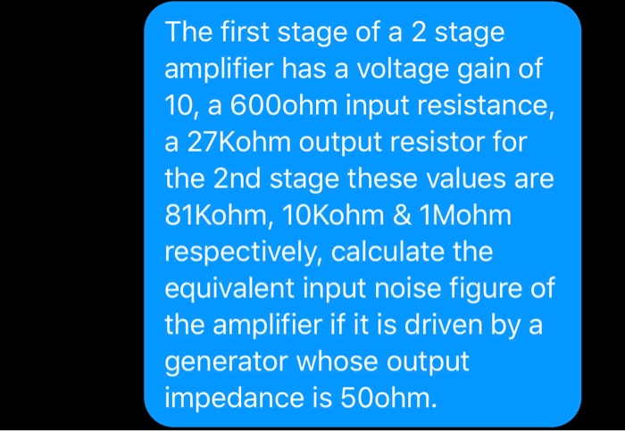 The first stage of a 2 stage
amplifier has a voltage gain of
10, a 600ohm input resistance,
a 27Kohm output resistor for
the 2nd stage these values are
81Kohm, 10Kohm & 1Mohm
respectively, calculate the
equivalent input noise figure of
the amplifier if it is driven by a
generator whose output
impedance is 50ohm.
