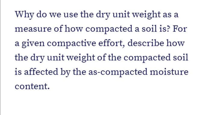 Why do we use the dry unit weight as a
measure of how compacted a soil is? For
a given compactive effort, describe how
the dry unit weight of the compacted soil
is affected by the as-compacted moisture
content.
