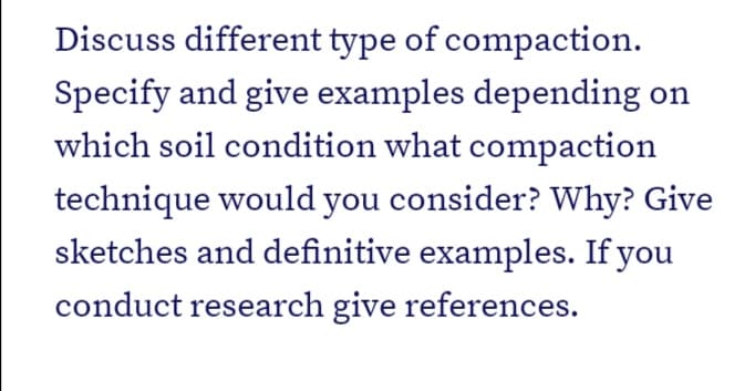 Discuss different type of compaction.
Specify and give examples depending on
which soil condition what compaction
technique would you consider? Why? Give
sketches and definitive examples. If you
conduct research give references.
