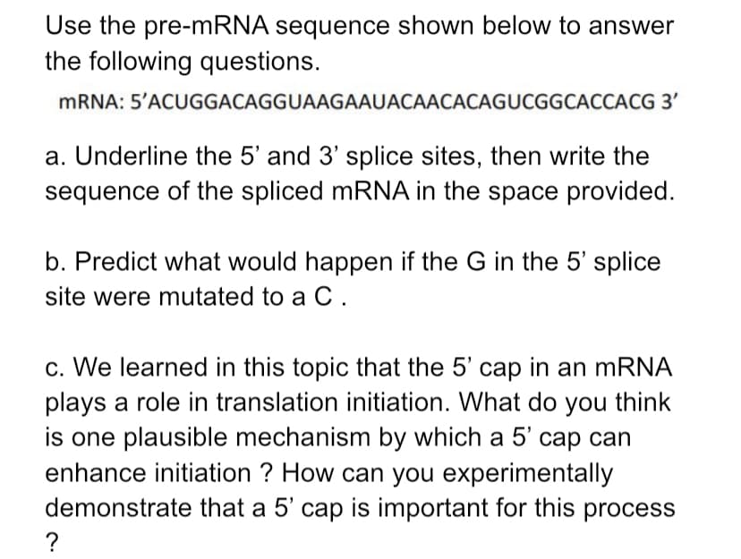Use the pre-mRNA sequence shown below to answer
the following questions.
MRNA: 5'ACUGGACAGGUAAGAAUACAACACAGUCGGCACCACG 3'
a. Underline the 5' and 3' splice sites, then write the
sequence of the spliced mRNA in the space provided.
b. Predict what would happen if the G in the 5' splice
site were mutated to a C.
c. We learned in this topic that the 5' cap in an mRNA
plays a role in translation initiation. What do you think
is one plausible mechanism by which a 5' cap can
enhance initiation ? How can you experimentally
demonstrate that a 5' cap is important for this process
?
