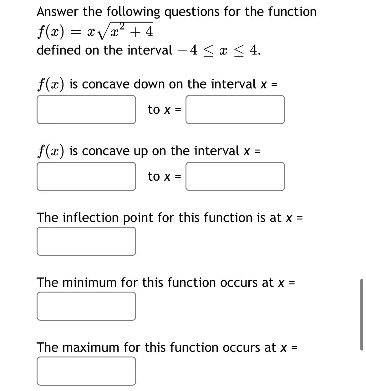 Answer the following questions for the function
2
f(x) = x/x? + 4
defined on the interval – 4 < x < 4.
-
f(x) is concave down on the interval x =
to x =
f(x) is concave up on the interval x =
to x =
The inflection point for this function is at x =
%3D
The minimum for this function occurs at x =
The maximum for this function occurs at x =
