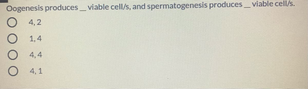 Oogenesis produces_ viable cell/s, and spermatogenesis produces viable cell/s.
4, 2
1,4
4, 4
4, 1
