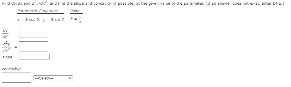 Find dy/dx and d'y/dx2, and find the slope and concavity (if possible) at the given value of the parameter. (If an answer does not exist, enter DNE.)
Parametric Equations
Point
x = 8 cos 0, v = 8 sin e
dy
dx
dx2
slope
concavity:
|---Select---
