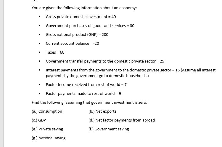 You are given the following information about an economy:
Gross private domestic investment = 40
Government purchases of goods and services = 30
Gross national product (GNP) = 200
Current account balance = -20
Taxes = 60
Government transfer payments to the domestic private sector = 25
Interest payments from the government to the domestic private sector = 15 (Assume all interest
payments by the government go to domestic households.)
Factor income received from rest of world = 7
Factor payments made to rest of world = 9
Find the following, assuming that government investment is zero:
(a.) Consumption
(b.) Net exports
(c.) GDP
(d.) Net factor payments from abroad
(e.) Private saving
(f.) Government saving
(g.) National saving
