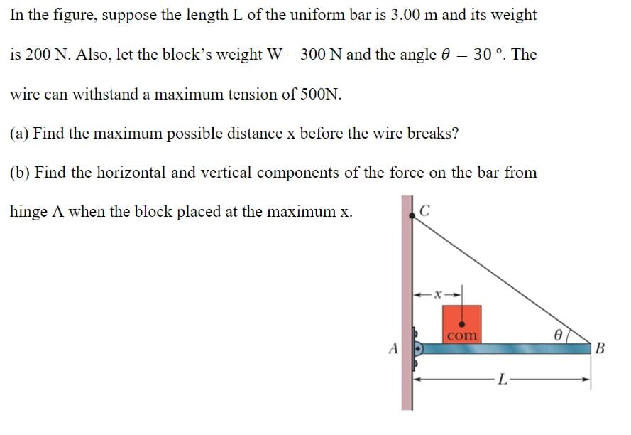 In the figure, suppose the length L of the uniform bar is 3.00 m and its weight
is 200 N. Also, let the block's weight W = 300 N and the angle 0 = 30 °. The
wire can withstand a maximum tension of 500N.
(a) Find the maximum possible distance x before the wire breaks?
(b) Find the horizontal and vertical components of the force on the bar from
hinge A when the block placed at the maximum x.
com
A D
|B
L
